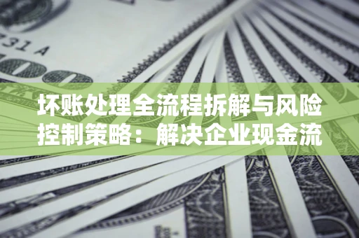 北京坏账处理全流程拆解与风险控制策略：解决企业现金流顽疾的实战指南