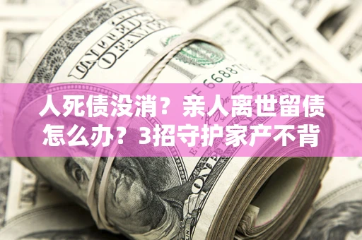北京人死债没消？亲人离世留债怎么办？3招守护家产不背锅