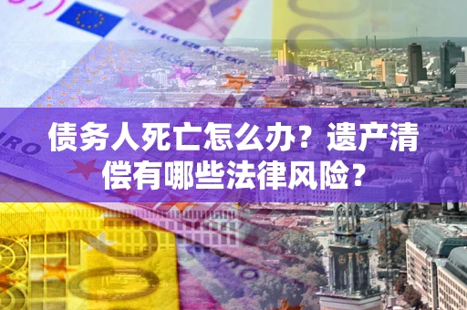 北京债务人死亡怎么办？遗产清偿有哪些法律风险？