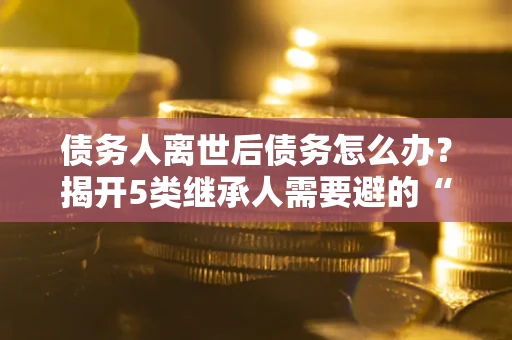 北京债务人离世后债务怎么办？揭开5类继承人需要避的“坑”