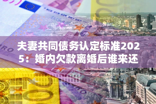 北京夫妻共同债务认定标准2025:婚内欠款离婚后谁来还? 北京夫妻共同债务认定标准2025:婚内欠款离婚后谁来还?