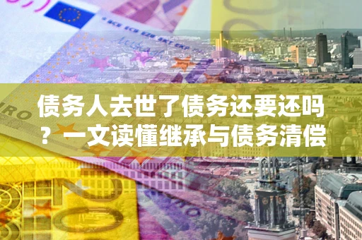 北京债务人去世了债务还要还吗？一文读懂继承与债务清偿