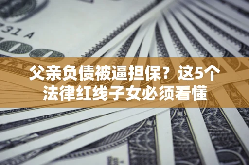 北京父亲负债被逼担保？这5个法律红线子女必须看懂