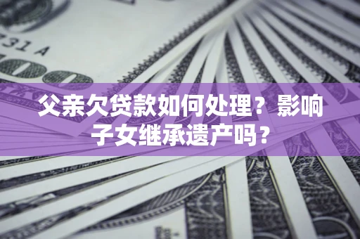 北京父亲欠贷款如何处理?影响子女继承遗产吗? 北京父亲欠贷款如何处理?影响子女继承遗产吗?