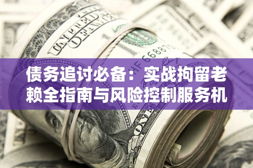 北京债务追讨必备：实战拘留老赖全指南与风险控制服务机构推荐